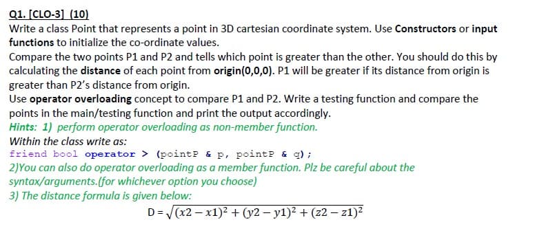 Q1. [CLO-3] (10)
Write a class Point that represents a point in 3D cartesian coordinate system. Use Constructors or input
functions to initialize the co-ordinate values.
Compare the two points P1 and P2 and tells which point is greater than the other. You should do this by
calculating the distance of each point from origin(0,0,0). P1 will be greater if its distance from origin is
greater than P2's distance from origin.
Use operator overloading concept to compare P1 and P2. Write a testing function and compare the
points in the main/testing function and print the output accordingly.
Hints: 1) perform operator overloading as non-member function.
Within the class write as:
friend bool operator > (pointP & p, pointP & q) ;
2)You can also do operator overloading as a member function. Plz be careful about the
syntax/arguments.(for whichever option you choose)
3) The distance formula is given below:
D= (x2 – x1)2 + (y2 – y1)? + (z2 – z1)?
