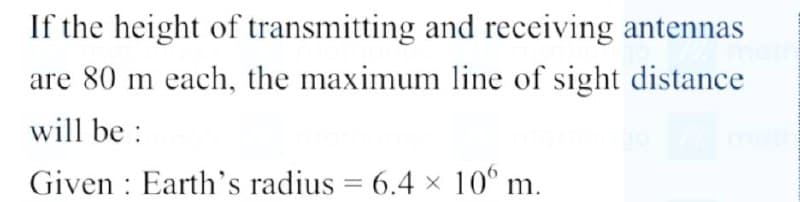 If the height of transmitting and receiving antennas
are 80 m each, the maximum line of sight distance
will be:
Given Earth's radius = 6.4 × 100 m.