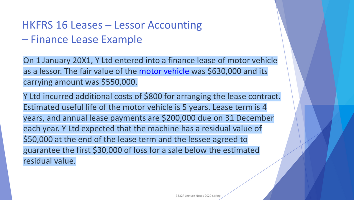 HKFRS 16 Leases - Lessor Accounting
- Finance Lease Example
On 1 January 20X1, Y Ltd entered into a finance lease of motor vehicle
as a lessor. The fair value of the motor vehicle was $630,000 and its
carrying amount was $550,000.
Y Ltd incurred additional costs of $800 for arranging the lease contract.
Estimated useful life of the motor vehicle is 5 years. Lease term is 4
years, and annual lease payments are $200,000 due on 31 December
each year. Y Ltd expected that the machine has a residual value of
$50,000 at the end of the lease term and the lessee agreed to
guarantee the first $30,000 of loss for a sale below the estimated
residual value.
B332F Lecture Notes 2020 Spring