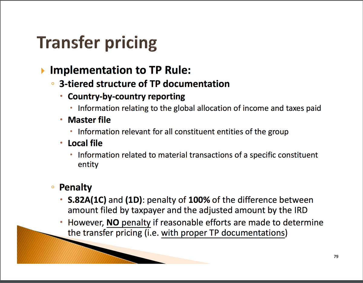Transfer pricing
▸ Implementation to TP Rule:
• 3-tiered structure of TP documentation
о
Country-by-country reporting
Information relating to the global allocation of income and taxes paid
Master file
•
Information relevant for all constituent entities of the group
Local file
• Information related to material transactions of a specific constituent
entity
Penalty
.
S.82A(1C) and (1D): penalty of 100% of the difference between
amount filed by taxpayer and the adjusted amount by the IRD
However, NO penalty if reasonable efforts are made to determine
the transfer pricing (i.e. with proper TP documentations)
79