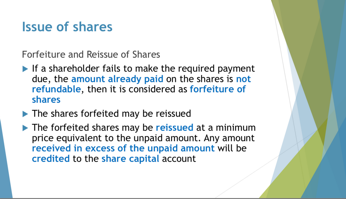 Issue of shares
Forfeiture and Reissue of Shares
►If a shareholder fails to make the required payment
due, the amount already paid on the shares is not
refundable, then it is considered as forfeiture of
shares
The shares forfeited may be reissued
▶ The forfeited shares may be reissued at a minimum
price equivalent to the unpaid amount. Any amount
received in excess of the unpaid amount will be
credited to the share capital account