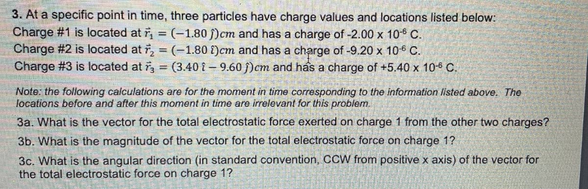 3. At a specific point in time, three particles have charge values and locations listed below:
Charge #1 is located at r₁ = (-1.80 )cm and has a charge of -2.00 x 10-° C.
Charge #2 is located at ₂ = (-1.80 )cm and has a charge of -9.20 x 10° C.
Charge #3 is located at = (3.40 - 9.60)cm and has a charge of +5.40 x 106 C.
Note: the following calculations are for the moment in time corresponding to the information listed above. The
locations before and after this moment in time are irrelevant for this problem.
3a. What is the vector for the total electrostatic force exerted on charge 1 from the other two charges?
3b. What is the magnitude of the vector for the total electrostatic force on charge 1?
3c. What is the angular direction (in standard convention, CCW from positive x axis) of the vector for
the total electrostatic force on charge 1?