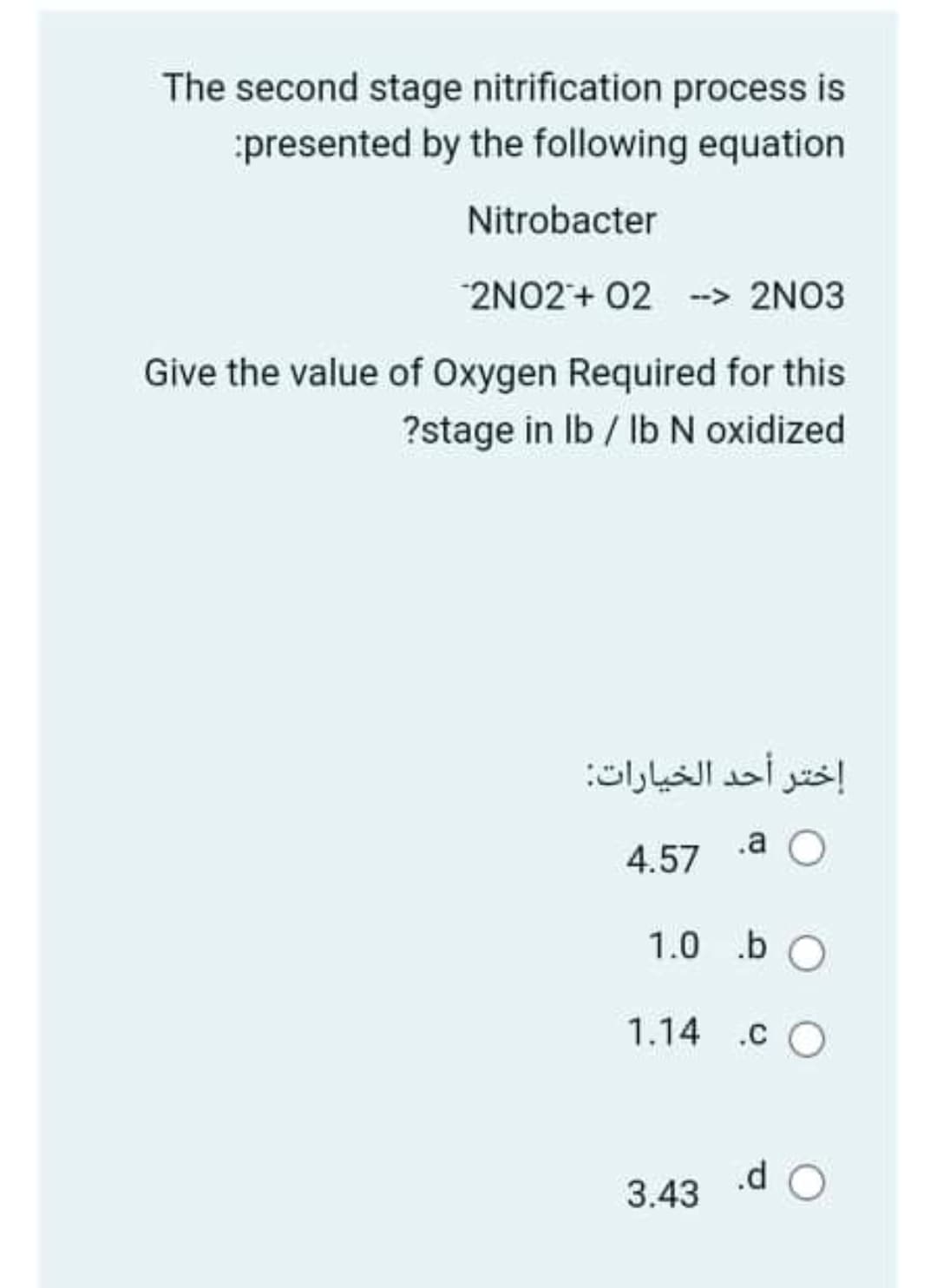 The second stage nitrification process is
:presented by the following equation
Nitrobacter
2NO2+ 02 -> 2NO3
Give the value of Oxygen Required for this
?stage in Ib / IbN oxidized
إختر أحد الخيارات
4.57
.a O
1.0 .b O
1.14 .c O
3.43
.d O
