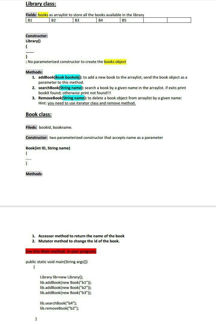 Library class:
Fields: books as arraylist to store all the books available in the library
B3
B1
B2
В4
B5
Constructor:
Library()
}
: No parameterized constructor to create the books object
Methods:
1. addBook(Book bookobj): to add a new book to the arraylist; send the book object as a
parameter to this method.
2. searchBook(String name): search a book by a given name in the arraylist. if exits print
bookX found; otherwise print not found!!!
3. RemoveBook(String name): to delete a book object from arraylist by a given name:
Hint: you need to use iterator class and remove method.
Book class:
Fileds: bookld, bookname.
Constructor: two parameterized constructor that accepts name
a parameter
Book(int ID, String name)
.....
Methods:
1. Accessor method to return the name of the book
2. Mutator method to change the id of the book.
Use this Main method: in your program:
public static void main(String args[])
{
Library lib=new Library();
lib.addBook(new Book("b1"));
lib.addBook(new Book("b2"));
lib.addBook(new Book("b3"));
lib.searchBook("b4");
lib.removeBook("b2");
