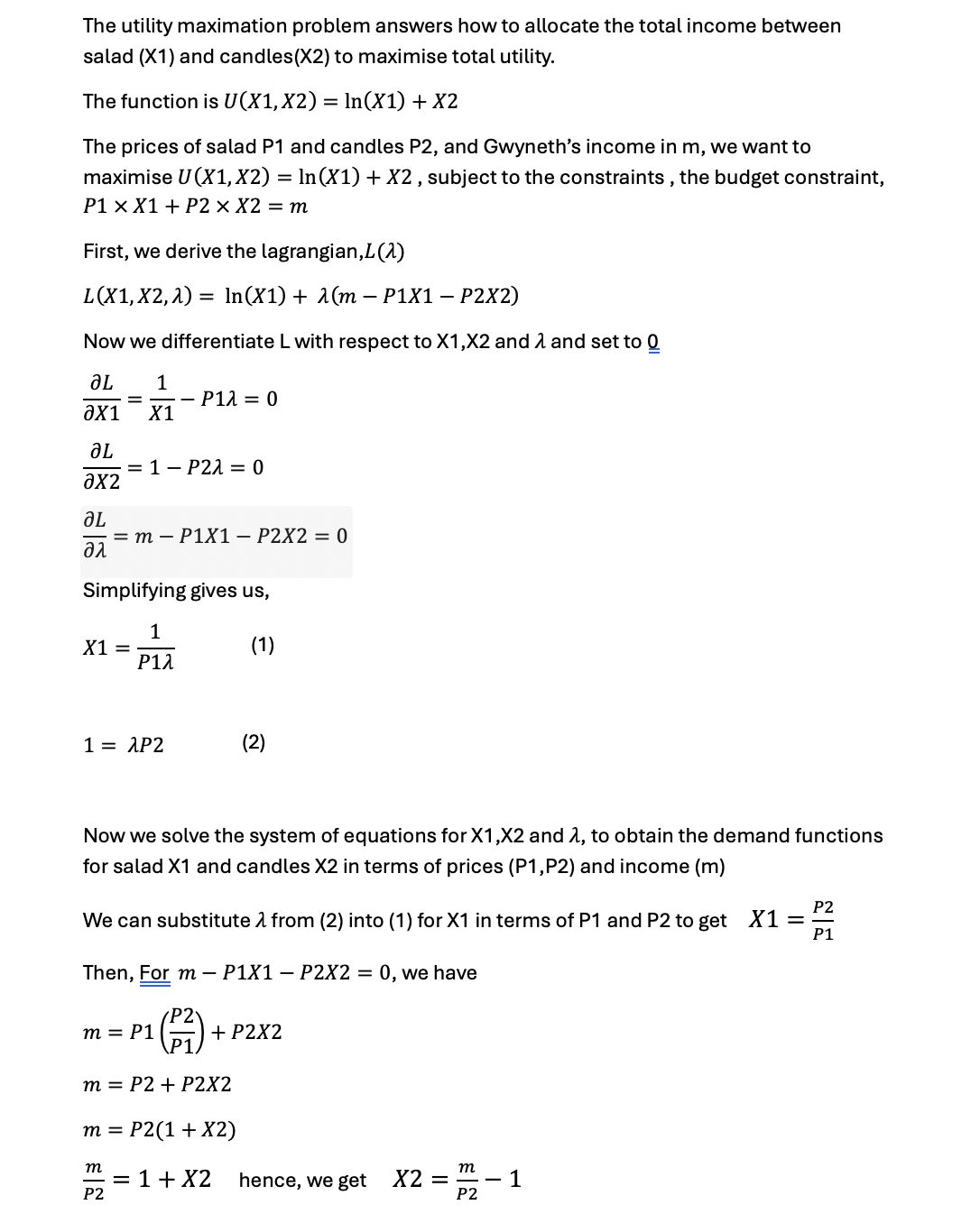 The utility maximation problem answers how to allocate the total income between
salad (X1) and candles (X2) to maximise total utility.
The function is U(X1, X2) = ln(X1) + X2
The prices of salad P1 and candles P2, and Gwyneth's income in m, we want to
maximise U(X1, X2) = ln(X1) + X2, subject to the constraints, the budget constraint,
P1 × X1 + P2 x X2 = m
First, we derive the lagrangian, L(1)
L(X1, X2,1) = In(X1) + λ(m − P1X1 - P2X2)
Now we differentiate L with respect to X1,X2 and 1 and set to 0
JL
1
- P1λ = 0
ǝx1 X1
ᎧᏞ
= 1 P2λ = 0
ax2
JL
= m P1X1 - P2X2 = 0
αλ
Simplifying gives us,
1
X1 =
(1)
Ρ1λ
1 = λP2
Now we solve the system of equations for X1, X2 and λ, to obtain the demand functions
for salad X1 and candles X2 in terms of prices (P1, P2) and income (m)
We can substitute 1 from (2) into (1) for X1 in terms of P1 and P2 to get X1 =
27
P2
P1
Then, Form - P1X1 - P2X2 = 0, we have
m = P1
+ P2X2
m = P2+ P2X2
m = P2(1 + X2)
m
m
= 1 + x2
hence, we get
X2 =
- 1
P2
P2