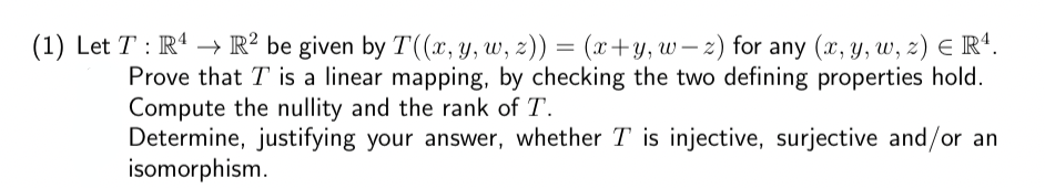 (1) Let T : R¹ → R² be given by T((x, y, w, z)) = (x+y, w z) for any (x, y, w, z) € R¹.
Prove that I is a linear mapping, by checking the two defining properties hold.
Compute the nullity and the rank of T.
Determine, justifying your answer, whether T is injective, surjective and/or an
isomorphism.