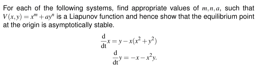 For each of the following systems, find appropriate values of m, n,a, such that
V(x, y) = x+ay" is a Liapunov function and hence show that the equilibrium point
at the origin is asymptotically stable.
x = y − x(x² + y²)
d
dt
d
dt
y = − x − x²y.