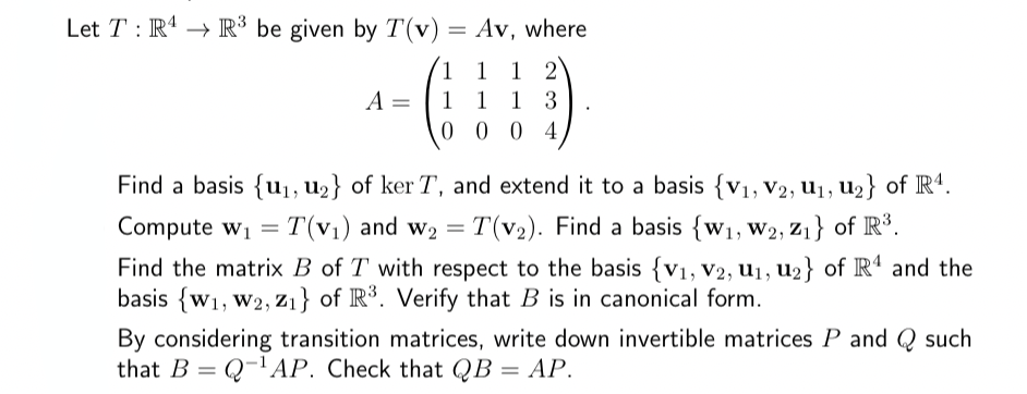 Let TR4R³ be given by T(v) = Av, where
1 1 1 2
1
1 3
1
0004
A =
Find a basis {u₁, u₂} of ker T, and extend it to a basis {V₁, V2, U1₁, U₂) of R4.
Compute w₁ = T(v₁) and W₂ = T(v₂). Find a basis {W₁, W2, Z₁} of R³.
Find the matrix B of T with respect to the basis {V₁, V2, U₁, U₂} of R¹ and the
basis {w₁, W2,Z₁} of R³. Verify that B is in canonical form.
By considering transition matrices, write down invertible matrices P and such
that BQ-¹AP. Check that QB = AP.
=