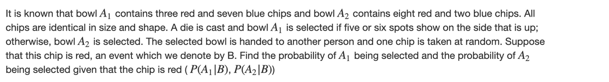 It is known that bowl A₁ contains three red and seven blue chips and bowl A₂ contains eight red and two blue chips. All
chips are identical in size and shape. A die is cast and bowl A₁ is selected if five or six spots show on the side that is up;
otherwise, bowl A2 is selected. The selected bowl is handed to another person and one chip is taken at random. Suppose
that this chip is red, an event which we denote by B. Find the probability of A₁ being selected and the probability of A₂
being selected given that the chip is red (P(A₁ |B), P(A₂|B))