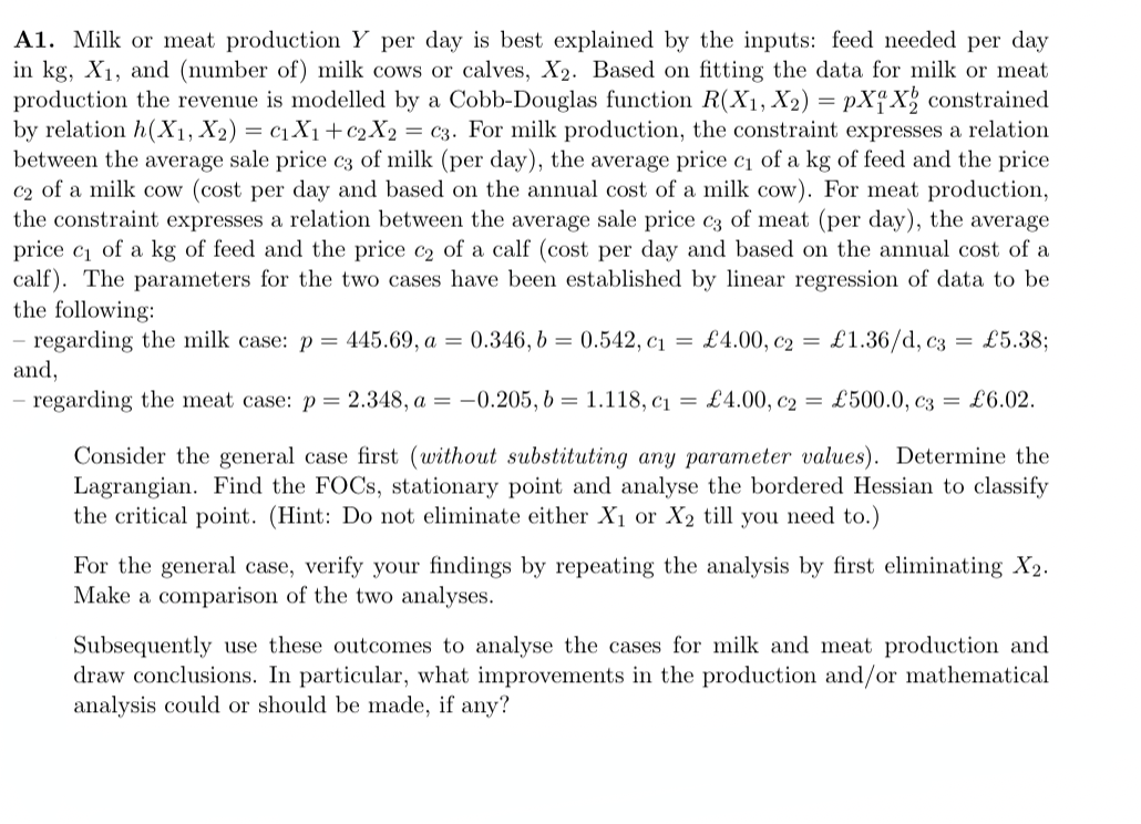 =
A1. Milk or meat production Y per day is best explained by the inputs: feed needed per day
in kg, X₁, and (number of) milk cows or calves, X2. Based on fitting the data for milk or meat
production the revenue is modelled by a Cobb-Douglas function R(X1, X2) = pX1 X₂ constrained
by relation h(X1, X2) C₁X1+C2X2 = c3. For milk production, the constraint expresses a relation
between the average sale price c3 of milk (per day), the average price c₁ of a kg of feed and the price
c2 of a milk cow (cost per day and based on the annual cost of a milk cow). For meat production,
the constraint expresses a relation between the average sale price c3 of meat (per day), the average
price c₁ of a kg of feed and the price c₂ of a calf (cost per day and based on the annual cost of a
calf). The parameters for the two cases have been established by linear regression of data to be
the following:
£1.36/d, c3 = £5.38;
regarding the milk case: p = 445.69, a = 0.346, b = 0.542, c₁ = £4.00, c₂
and,
regarding the meat case: p = 2.348, a = -0.205, b = 1.118, c₁ = £4.00, c2 = £500.0, c3 = £6.02.
Consider the general case first (without substituting any parameter values). Determine the
Lagrangian. Find the FOCs, stationary point and analyse the bordered Hessian to classify
the critical point. (Hint: Do not eliminate either X₁ or X2 till you need to.)
For the general case, verify your findings by repeating the analysis by first eliminating X2.
Make a comparison of the two analyses.
Subsequently use these outcomes to analyse the cases for milk and meat production and
draw conclusions. In particular, what improvements in the production and/or mathematical
analysis could or should be made, if any?