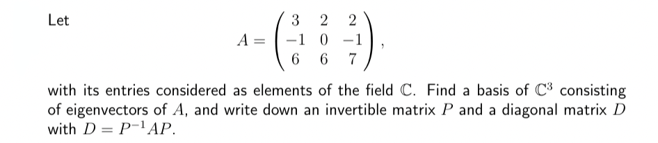 Let
A =
3
-1
-
6
2 2
0
6 7
-
1
"
with its entries considered as elements of the field C. Find a basis of C³ consisting
of eigenvectors of A, and write down an invertible matrix P and a diagonal matrix D
with DP-¹AP.