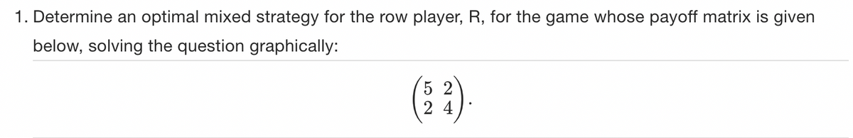 1. Determine an optimal mixed strategy for the row player, R, for the game whose payoff matrix is given
below, solving the question graphically:
24