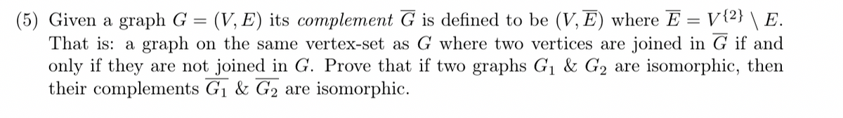=
(5) Given a graph G (V,E) its complement G is defined to be (V,E) where E = V{2} \ E.
That is: a graph on the same vertex-set as G where two vertices are joined in G if and
only if they are not joined in G. Prove that if two graphs G₁ & G2 are isomorphic, then
their complements G₁ & G2 are isomorphic.