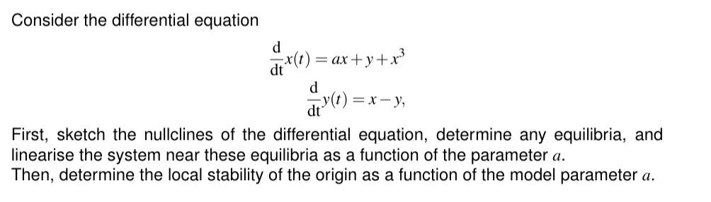 Consider the differential equation
d
dx(t) = ax+y+x³
d
=x-y,
First, sketch the nullclines of the differential equation, determine any equilibria, and
linearise the system near these equilibria as a function of the parameter a.
Then, determine the local stability of the origin as a function of the model parameter a.