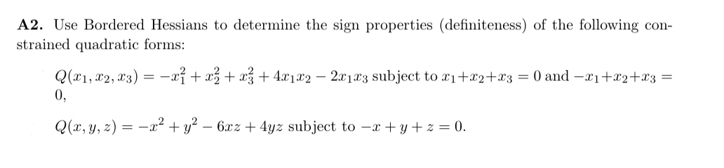 A2. Use Bordered Hessians to determine the sign properties (definiteness) of the following con-
strained quadratic forms:
Q(x1, x2, x3) = x² + x² + x² + 4x1x2 - 2x1x3 subject to x₁+x2+x3 = 0 and -x₁+x2+x3 =
0,
Q(x, y, z) = x² + y² - 6xz + 4yz subject to -x+y+z=0.