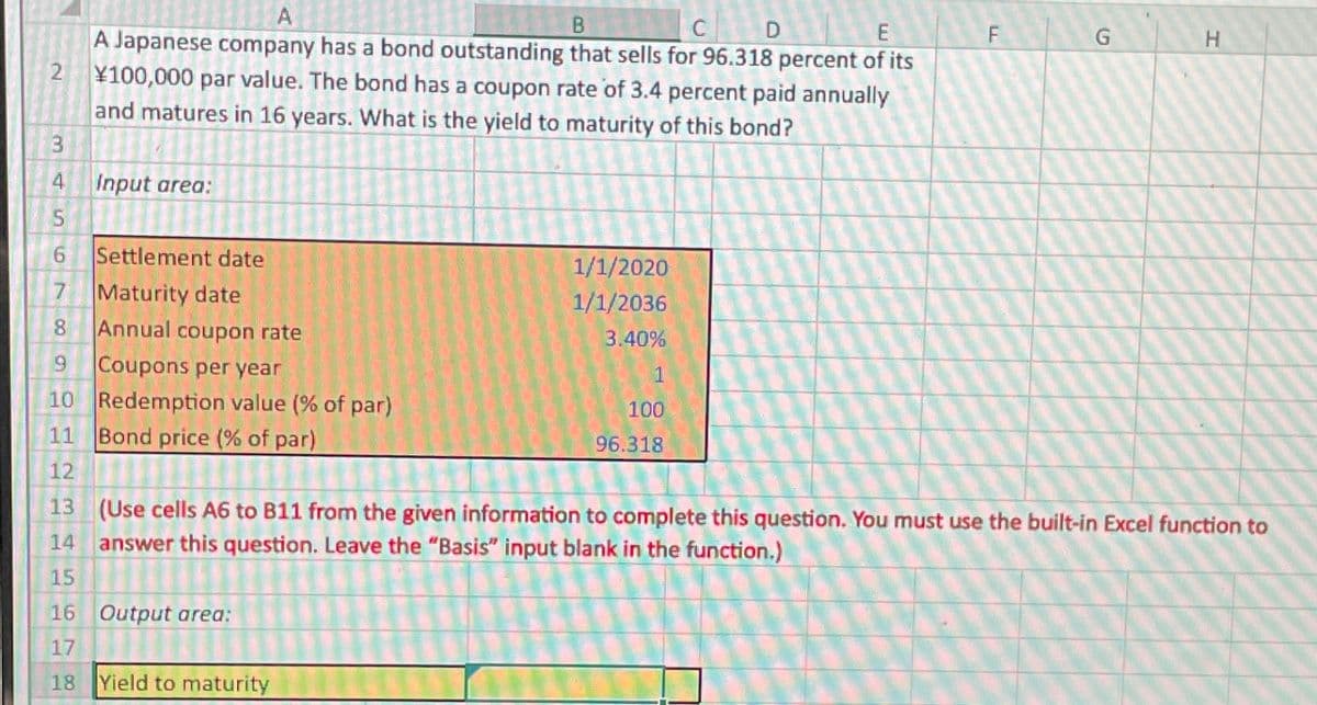 2
3
4
5
6779
8
9
10
11
A
B
D
A Japanese company has a bond outstanding that sells for 96.318 percent of its
¥100,000 par value. The bond has a coupon rate of 3.4 percent paid annually
and matures in 16 years. What is the yield to maturity of this bond?
Input area:
Settlement date
Maturity date
Annual coupon rate
Coupons per year
Redemption value (% of par)
Bond price (% of par)
16 Output area:
17
18
1/1/2020
1/1/2036
3.40%
Yield to maturity
1
100
96.318
F
G
12
13 (Use cells A6 to 811 from the given information to complete this question. You must use the built-in Excel function to
14 answer this question. Leave the "Basis" input blank in the function.)
15
H