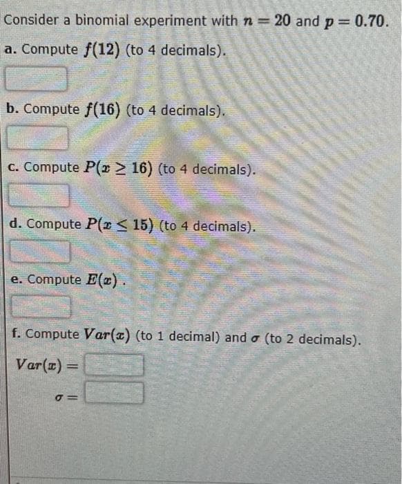 Consider a binomial experiment with n = 20 and p = 0.70.
a. Compute f(12) (to 4 decimals).
b. Compute f(16) (to 4 decimals).
c. Compute P(x > 16) (to 4 decimals).
d. Compute P(x ≤ 15) (to 4 decimals).
e. Compute E().
f. Compute Var(x) (to 1 decimal) and a (to 2 decimals).
Var(x) =
J =