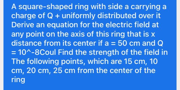 A square-shaped ring with side a carrying a
charge of Q + uniformly distributed over it
Derive an equation for the electric field at
any point on the axis of this ring that is x
distance from its center if a = 50 cm and Q
%3D
= 10^-8Coul Find the strength of the field in
The following points, which are 15 cm, 10
cm, 20 cm, 25 cm from the center of the
ring
