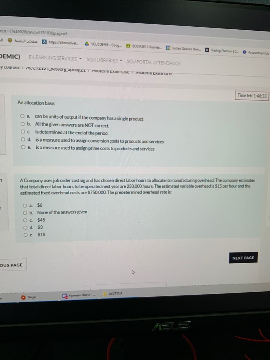 mpt=17649928cmid=8751838page=D9
wio a https//alternativet
A SQUCOFFEE - Goog A BCOM2911-Busines O Sultan Caboos Univ.
G Trading Platform C.
Accounting Club
DEMIC)
E-LEARNING SERVICES- SQU LIBRARIES - SQU PORTAL ATTENDANCE
Time left 1:46:33
An allocation base:
O a can be units of output if the company has a single product
O b. All the given answers are NOT correct.
Oc is determined at the end of the period.
O d. isameasure used to assign conversion costs to products and services
O e isameasure used to assign prime costs to products and services
ר
A Company uses job order costing and has chosen direct labor hours to allocate its manufacturing overhead. The company estimates
that total direct labor hours to be operated next year are 250,000 hours. The estimated variable overhead is $15 per hour and the
estimated fixed overhead costs are $750,000. The predetermined overhead rate is:
O a $6
O b. None of the answers given
Oc $45
Od. $3
Oe $18
NEXT PAGE
OUS PAGE
ACCT2121
general-chat
Origin
AELS
