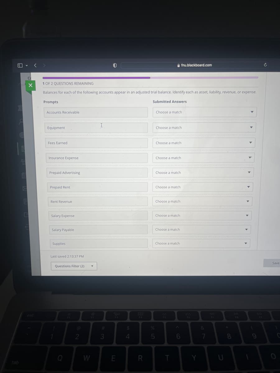 1
8
i
P
E
Co
X
E
C
3
esc
1 OF 2 QUESTIONS REMAINING
Balances for each of the following accounts appear in an adjusted trial balance. Identify each as asset, liability, revenue, or expense.
Prompts
Submitted Answers
Accounts Receivable
Equipment
Fees Earned
Insurance Expense
Prepaid Advertising
Prepaid Rent
Rent Revenue
Salary Expense
Salary Payable
Supplies
Last saved 2:13:37 PM
Questions Filter (2)
1
1
C
2
W
I
3
80
E
$
4
R
Choose a match
%
5
Choose a match
Choose a match.
Choose a match
Choose a match
---------------
Choose a match
Choose a match
fnu.blackboard.com
Choose a match.
Choose a match
Choose a match
T
6
F6
Y
&
7
*
8
DII
FB
(
1
9
Save
C