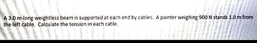 A 3.0 m-long weightless beam is supported at each end by cables. A painter weighing 900 N stands 1.0 m from
the left cable. Calculate the tension in each cable.
to s
