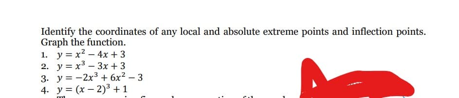 Identify the coordinates of any local and absolute extreme points and inflection points.
Graph the function.
1. y = x² - 4x +3
2. y = x³ 3x +3
3. y=-2x³ + 6x² - 3
4. y=(x-2)³ + 1
m
-