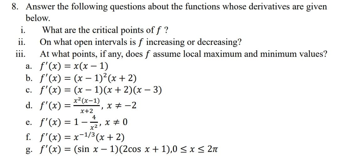 8. Answer the following questions about the functions whose derivatives are given
below.
What are the critical points of f ?
On what open intervals is f increasing or decreasing?
At what points, if any, does ƒ assume local maximum and minimum values?
f'(x) = x(x - 1)
a.
b.
f'(x) = (x − 1)²(x + 2)
-
c. f'(x) = (x - 1)(x + 2)(x − 3)
x²(x-1)
d. f'(x)
x+2
i.
ii.
iii.
=
4
)
x = -2
e. f'(x) = 1
x²₁x=0
f. f'(x) = x−¹/³ (x + 2)
g. f'(x) = (sin x − 1)(2cos x + 1),0 ≤ x ≤ 2π