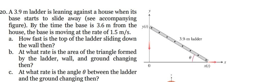 20. A 3.9 m ladder is leaning against a house when its
base starts to slide away (see accompanying
figure). By the time the base is 3.6 m from the y(t)
house, the base is moving at the rate of 1.5 m/s.
a. How fast is the top of the ladder sliding down
the wall then?
b.
At what rate is the area of the triangle formed
by the ladder, wall, and ground changing
then?
c. At what rate is the angle 0 between the ladder
and the ground changing then?
0
3.9-m ladder
x(1)