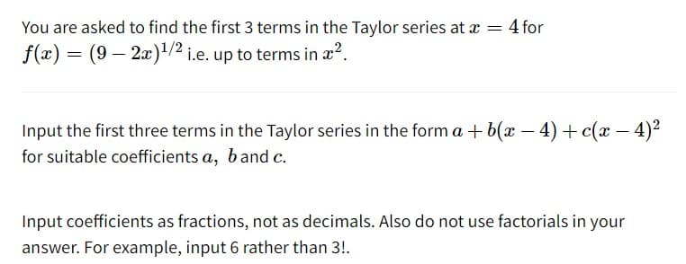 You are asked to find the first 3 terms in the Taylor series at x = 4 for
f(x) = (9 — 2x)¹/2 i.e. up to terms in x².
Input the first three terms in the Taylor series in the form a + b(x − 4) + c(x − 4)²
for suitable coefficients a, b and c.
Input coefficients as fractions, not as decimals. Also do not use factorials in your
answer. For example, input 6 rather than 3!.