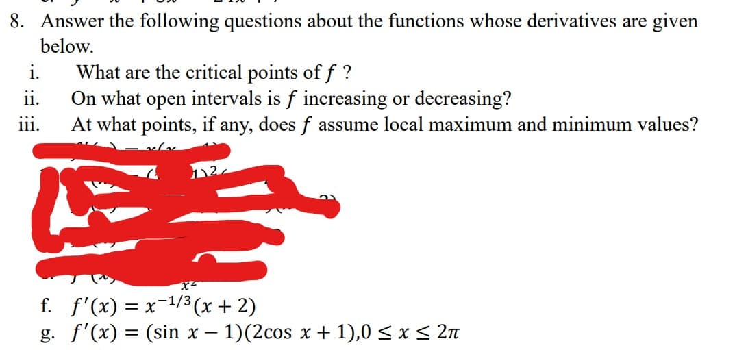 8. Answer the following questions about the functions whose derivatives are given
below.
What are the critical points of f?
On what open intervals is f increasing or decreasing?
At what points, if any, does f assume local maximum and minimum values?
E3
i.
ii.
111.
f.
g.
X²
f'(x) = x¯¹/³(x + 2)
f'(x) = (sin x − 1)(2cos x + 1),0 ≤ x ≤ 2ñ