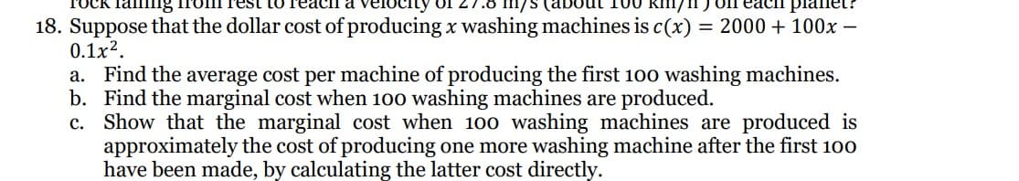 Taming
100 km/ on each planet?
18. Suppose that the dollar cost of producing x washing machines is c(x) = 2000 + 100x -
0.1x².
a. Find the average cost per machine of producing the first 100 washing machines.
b. Find the marginal cost when 100 washing machines are produced.
c. Show that the marginal cost when 100 washing machines are produced is
approximately the cost of producing one more washing machine after the first 100
have been made, by calculating the latter cost directly.