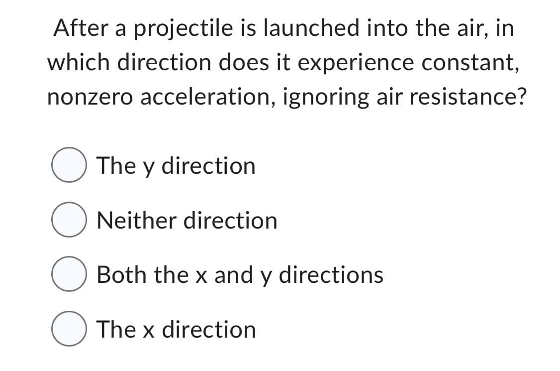 After a projectile is launched into the air, in
which direction does it experience constant,
nonzero acceleration, ignoring air resistance?
The y direction
O Neither direction
Both the x and y directions
O The x direction
