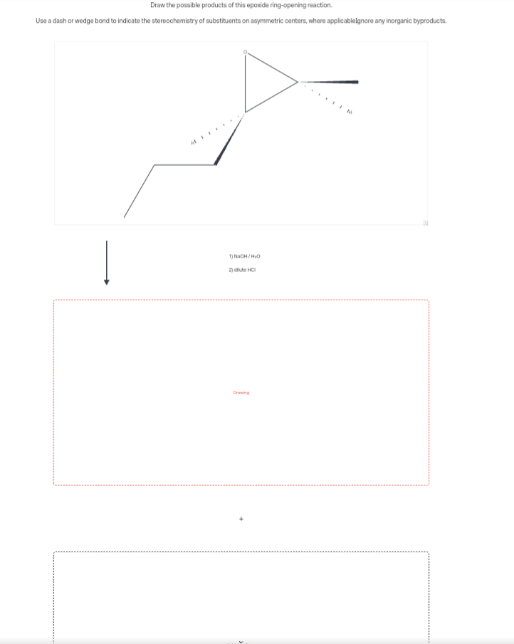 Draw the possible products of this epoxide ring-opening reaction.
Use a dash or wedge bond to indicate the stereochemistry of substituents on asymmetric centers, where applicableIgnore any inorganic byproducts.
1) NaOH/HO
2) dilute HCI
Drawing