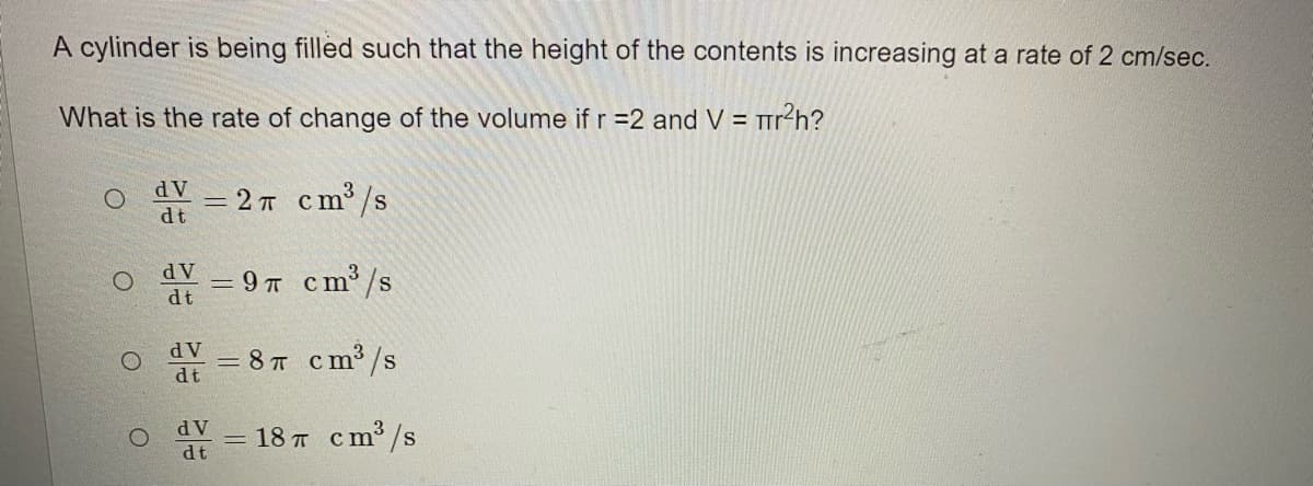 A cylinder is being filled such that the height of the contents is increasing at a rate of 2 cm/sec.
What is the rate of change of the volume ifr=2 and V = rr?h?
dV
— 2 т ст/s
dt
dV
= 9 T cm /s
dt
d V
= 8 T cm³ /s
dt
dV
= 18 T cm³ /s
dt
