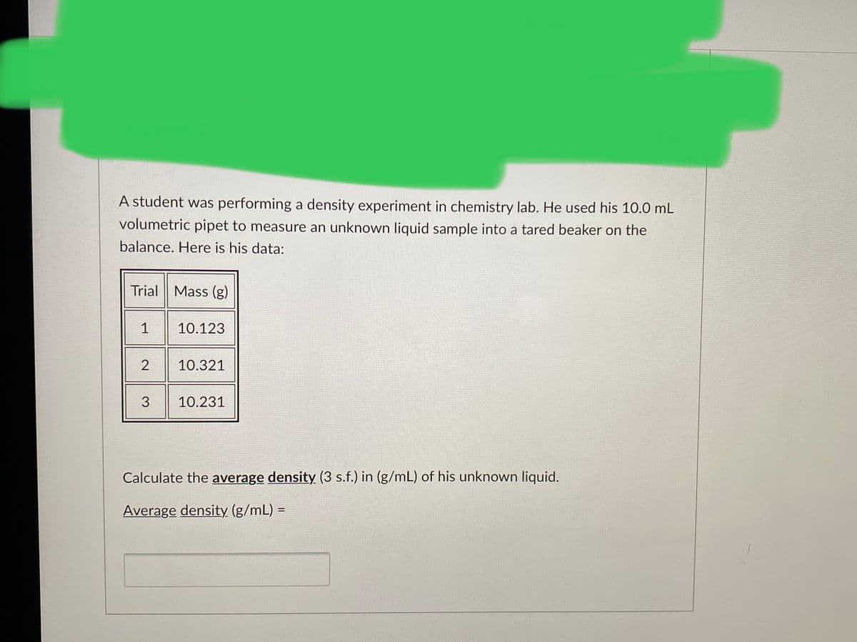 A student was performing a density experiment in chemistry lab. He used his 10.0 mL
volumetric pipet to measure an unknown liquid sample into a tared beaker on the
balance. Here is his data:
Trial Mass (g)
1
10.123
10.321
3
10.231
Calculate the average density (3 s.f.) in (g/mL) of his unknown liquid.
Average density (g/mL) =
