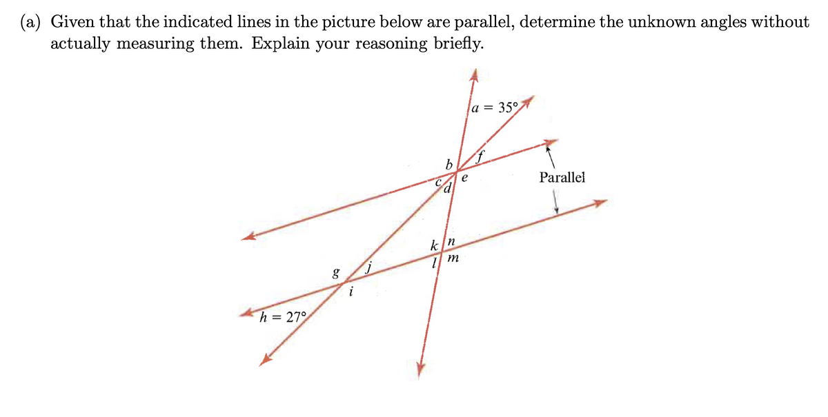 (a) Given that the indicated lines in the picture below are parallel, determine the unknown angles without
actually measuring them. Explain your reasoning briefly.
h = 27°
C
a = 35°
b
Parallel
kn
g
j
m
i
