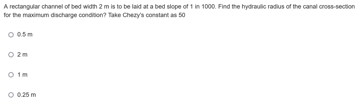 A rectangular channel of bed width 2 m is to be laid at a bed slope of 1 in 1000. Find the hydraulic radius of the canal cross-section
for the maximum discharge condition? Take Chezy's constant as 50
O 0.5 m
O 2 m
O 1 m
O 0.25 m