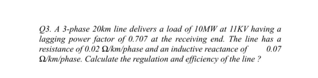 Q3. A 3-phase 20km line delivers a load of 10MW at 11KV having a
lagging power factor of 0.707 at the receiving end. The line has a
resistance of 0.02 2/km/phase and an inductive reactance of
0.07
/km/phase. Calculate the regulation and efficiency of the line?