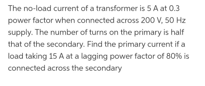 The no-load current of a transformer is 5 A at 0.3
power factor when connected across 200 V, 50 Hz
supply. The number of turns on the primary is half
that of the secondary. Find the primary current if a
load taking 15 A at a lagging power factor of 80% is
connected across the secondary