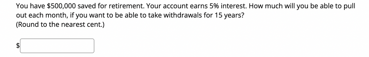 You have $500,000 saved for retirement. Your account earns 5% interest. How much will you be able to pull
out each month, if you want to be able to take withdrawals for 15 years?
(Round to the nearest cent.)