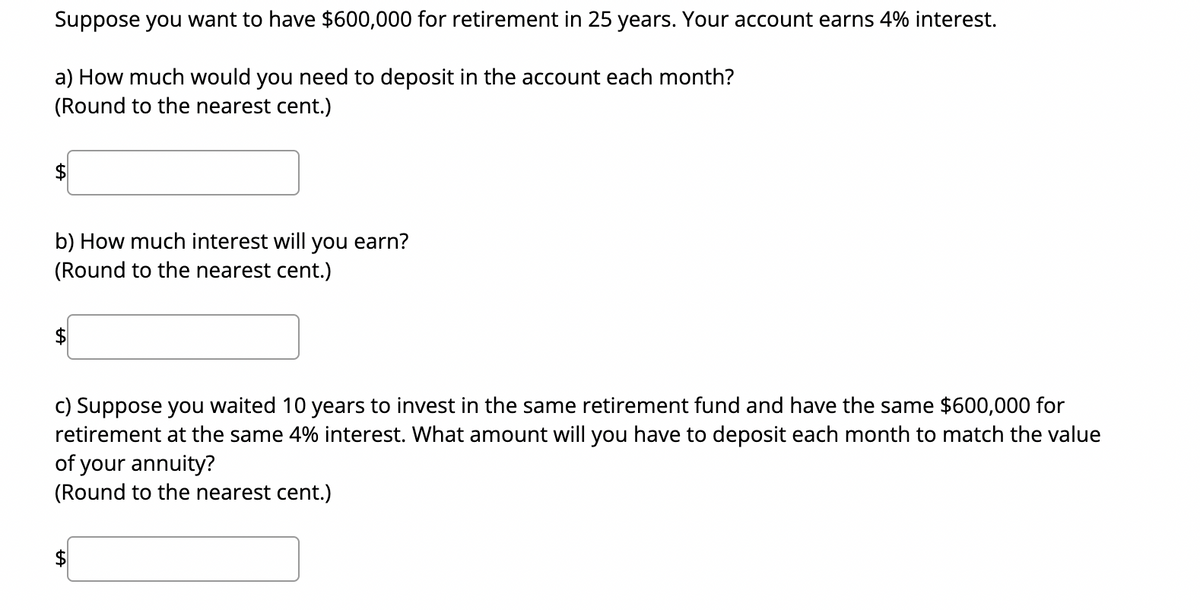 Suppose you want to have $600,000 for retirement in 25 years. Your account earns 4% interest.
a) How much would you need to deposit in the account each month?
(Round to the nearest cent.)
b) How much interest will you earn?
(Round to the nearest cent.)
c) Suppose you waited 10 years to invest in the same retirement fund and have the same $600,000 for
retirement at the same 4% interest. What amount will you have to deposit each month to match the value
of your annuity?
(Round to the nearest cent.)