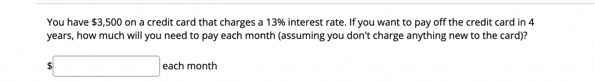 You have $3,500 on a credit card that charges a 13% interest rate. If you want to pay off the credit card in 4
years, how much will you need to pay each month (assuming you don't charge anything new to the card)?
each month