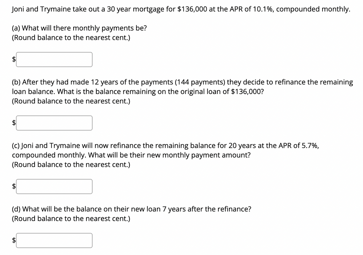 Joni and Trymaine take out a 30 year mortgage for $136,000 at the APR of 10.1%, compounded monthly.
(a) What will there monthly payments be?
(Round balance to the nearest cent.)
(b) After they had made 12 years of the payments (144 payments) they decide to refinance the remaining
loan balance. What is the balance remaining on the original loan of $136,000?
(Round balance to the nearest cent.)
(c) Joni and Trymaine will now refinance the remaining balance for 20 years at the APR of 5.7%,
compounded monthly. What will be their new monthly payment amount?
(Round balance to the nearest cent.)
LA
(d) What will be the balance on their new loan 7 years after the refinance?
(Round balance to the nearest cent.)