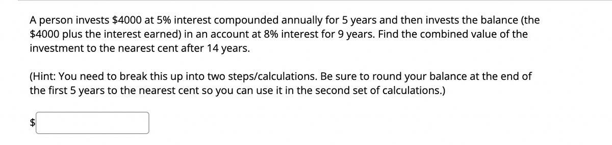 A person invests $4000 at 5% interest compounded annually for 5 years and then invests the balance (the
$4000 plus the interest earned) in an account at 8% interest for 9 years. Find the combined value of the
investment to the nearest cent after 14 years.
(Hint: You need to break this up into two steps/calculations. Be sure to round your balance at the end of
the first 5 years to the nearest cent so you can use it in the second set of calculations.)