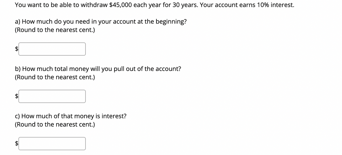 You want to be able to withdraw $45,000 each year for 30 years. Your account earns 10% interest.
a) How much do you need in your account at the beginning?
(Round to the nearest cent.)
$
b) How much total money will you pull out of the account?
(Round to the nearest cent.)
$
c) How much of that money is interest?
(Round to the nearest cent.)
$