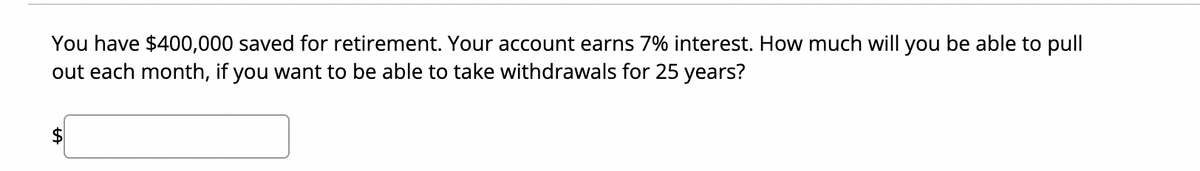 You have $400,000 saved for retirement. Your account earns 7% interest. How much will you be able to pull
out each month, if you want to be able to take withdrawals for 25 years?
$