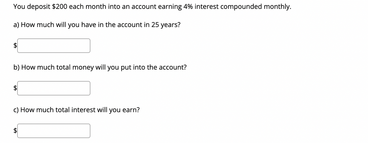 You deposit $200 each month into an account earning 4% interest compounded monthly.
a) How much will you have in the account in 25 years?
b) How much total money will you put into the account?
c) How much total interest will you earn?
$