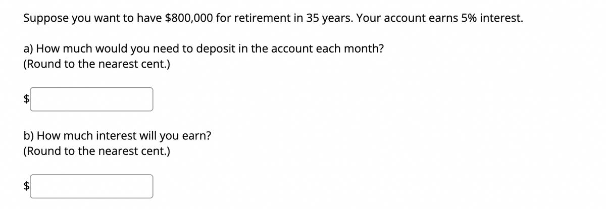 Suppose you want to have $800,000 for retirement in 35 years. Your account earns 5% interest.
a) How much would you need to deposit in the account each month?
(Round to the nearest cent.)
b) How much interest will you earn?
(Round to the nearest cent.)