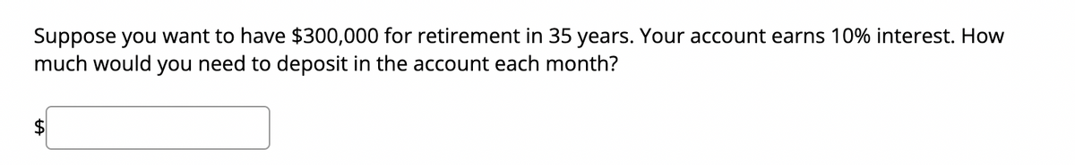 Suppose you want to have $300,000 for retirement in 35 years. Your account earns 10% interest. How
much would you need to deposit in the account each month?