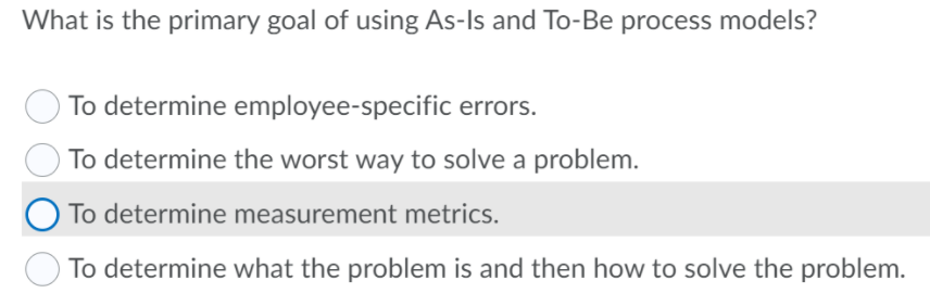 What is the primary goal of using As-Is and To-Be process models?
To determine employee-specific errors.
To determine the worst way to solve a problem.
To determine measurement metrics.
To determine what the problem is and then how to solve the problem.

